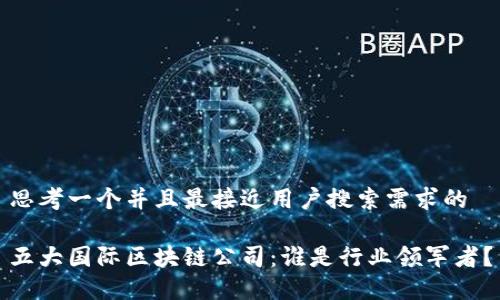 思考一个并且最接近用户搜索需求的

五大国际区块链公司：谁是行业领军者？
