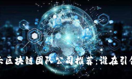 2023年十大区块链团队公司推荐：谁在引领行业变革？